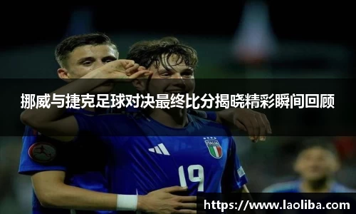 挪威与捷克足球对决最终比分揭晓精彩瞬间回顾