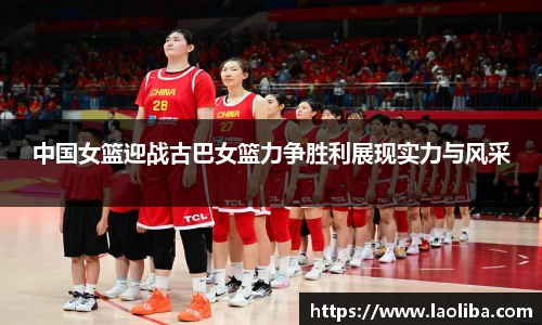 中国女篮迎战古巴女篮力争胜利展现实力与风采