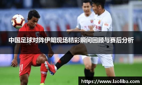 中国足球对阵伊朗现场精彩瞬间回顾与赛后分析